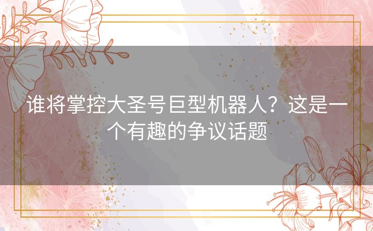谁将掌控大圣号巨型机器人？这是一个有趣的争议话题