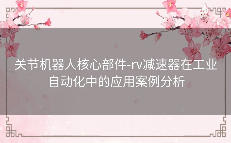 关节机器人核心部件-rv减速器在工业自动化中的应用案例分析