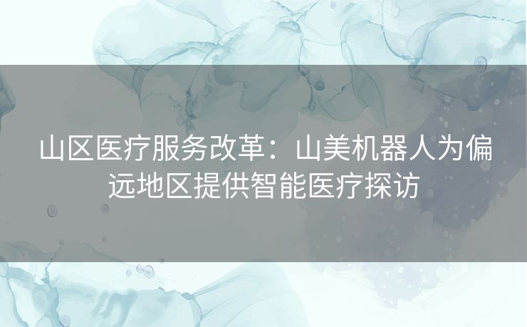 山区医疗服务改革：山美机器人为偏远地区提供智能医疗探访