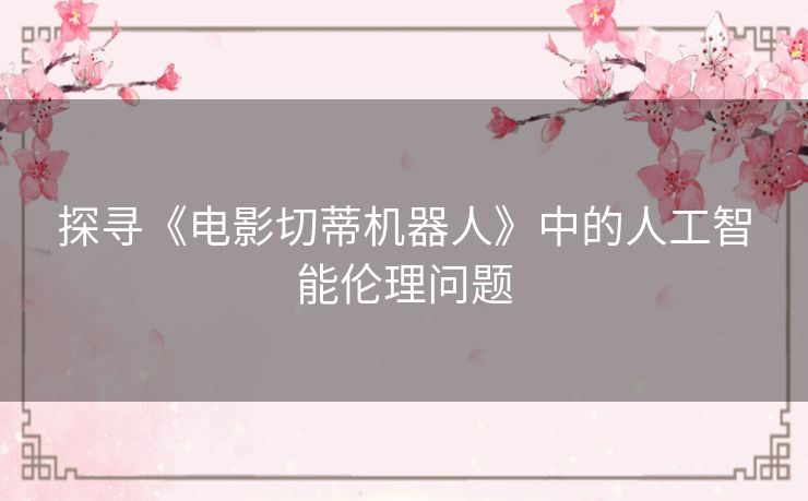 探寻《电影切蒂机器人》中的人工智能伦理问题