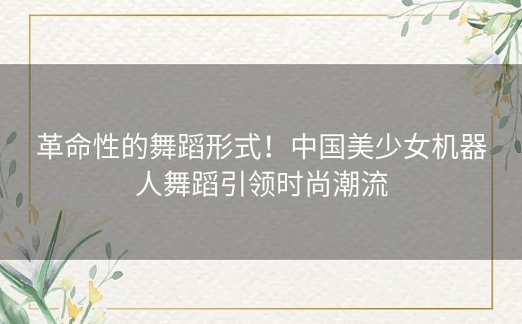 革命性的舞蹈形式！中国美少女机器人舞蹈引领时尚潮流