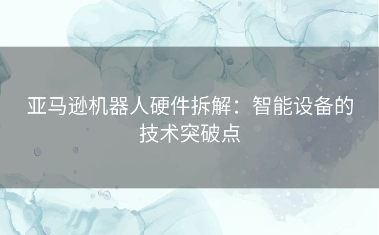 亚马逊机器人硬件拆解：智能设备的技术突破点