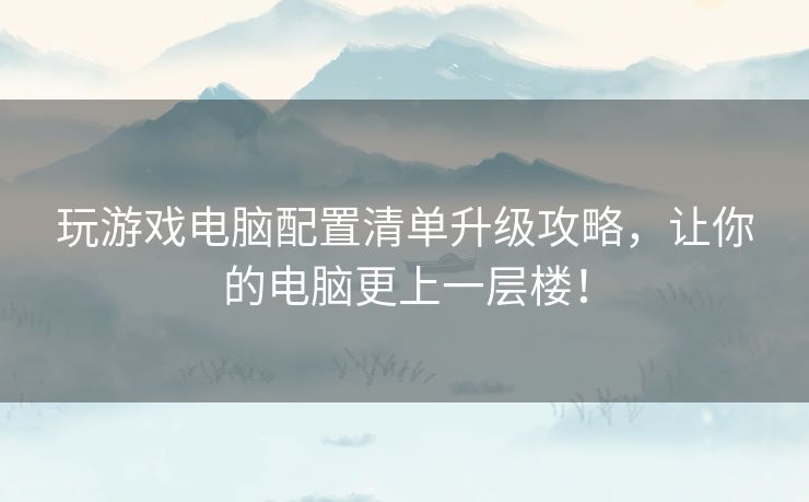 玩游戏电脑配置清单升级攻略，让你的电脑更上一层楼！
