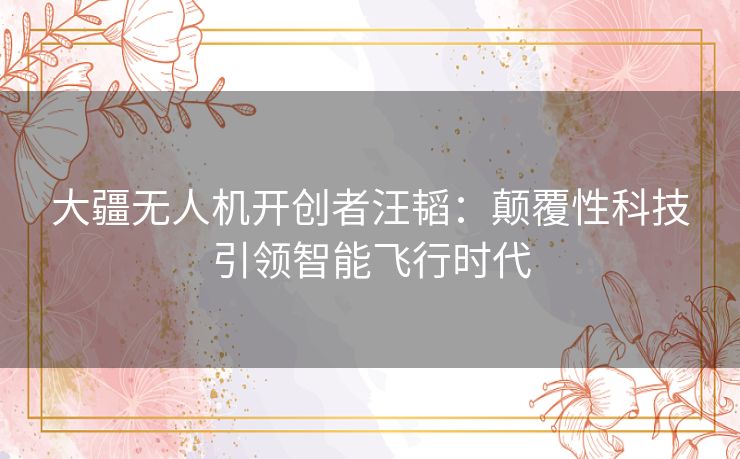 大疆无人机开创者汪韬：颠覆性科技引领智能飞行时代