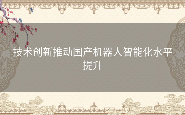 技术创新推动国产机器人智能化水平提升