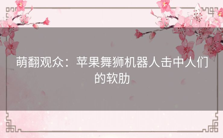 萌翻观众：苹果舞狮机器人击中人们的软肋