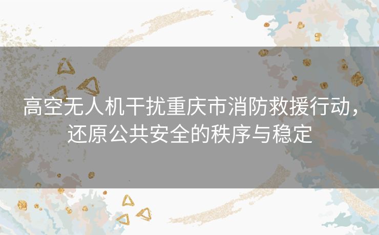 高空无人机干扰重庆市消防救援行动，还原公共安全的秩序与稳定