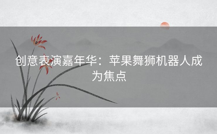 创意表演嘉年华：苹果舞狮机器人成为焦点
