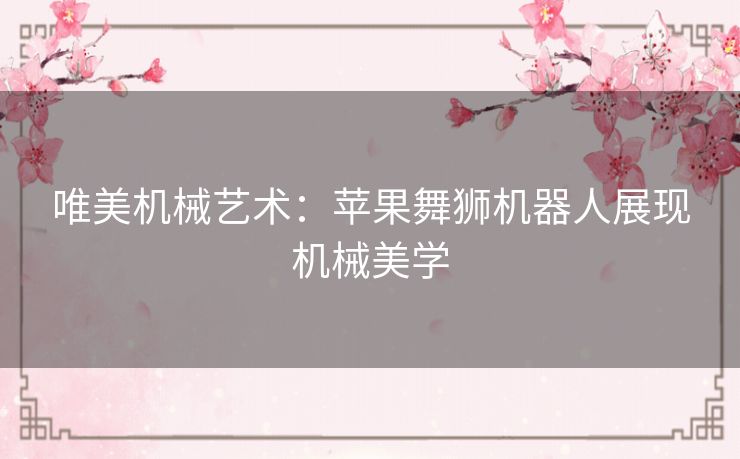 唯美机械艺术：苹果舞狮机器人展现机械美学