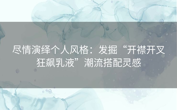 尽情演绎个人风格：发掘“开襟开叉狂飙乳液”潮流搭配灵感