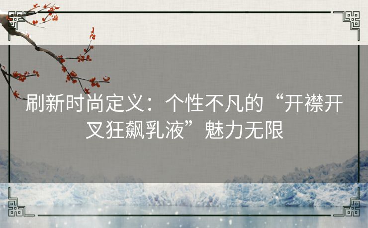 刷新时尚定义：个性不凡的“开襟开叉狂飙乳液”魅力无限