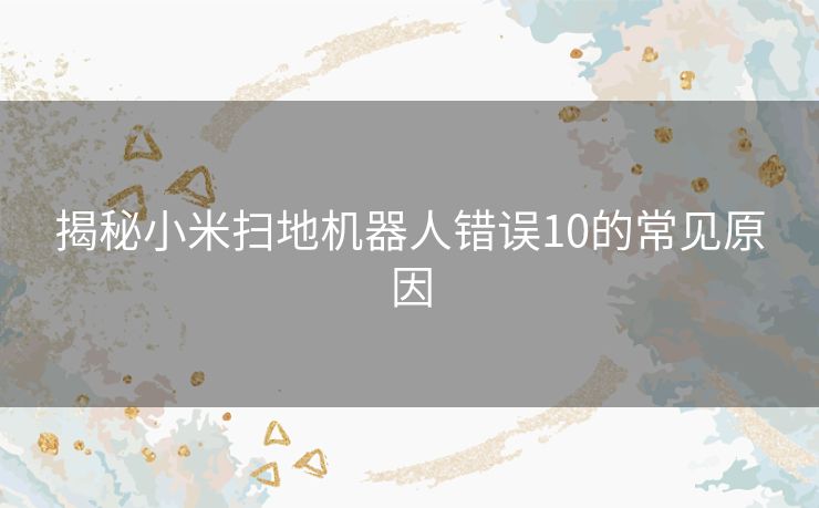 揭秘小米扫地机器人错误10的常见原因