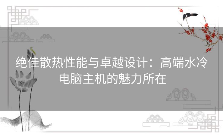 绝佳散热性能与卓越设计：高端水冷电脑主机的魅力所在