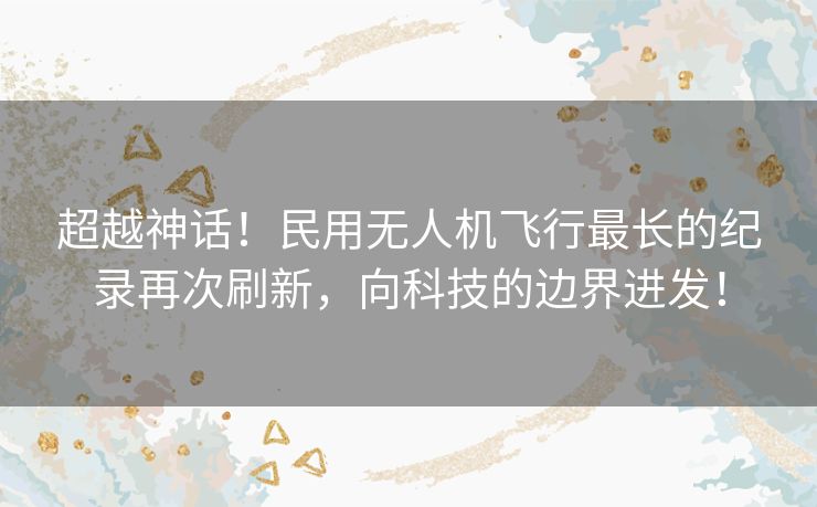 超越神话！民用无人机飞行最长的纪录再次刷新，向科技的边界进发！
