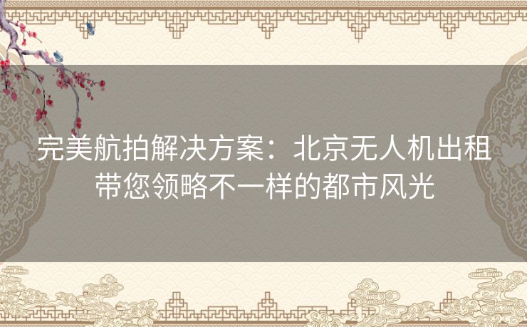 完美航拍解决方案：北京无人机出租带您领略不一样的都市风光