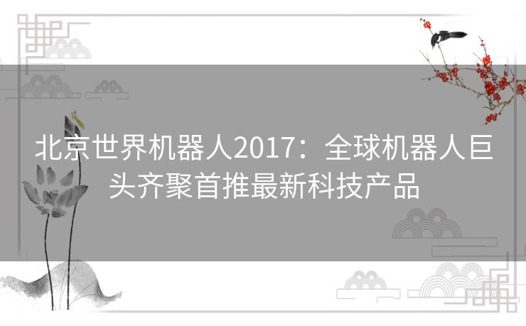 北京世界机器人2017：全球机器人巨头齐聚首推最新科技产品