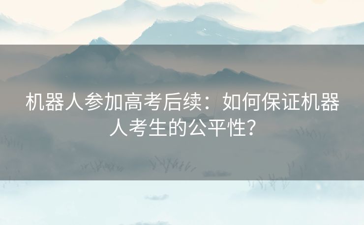 机器人参加高考后续：如何保证机器人考生的公平性？