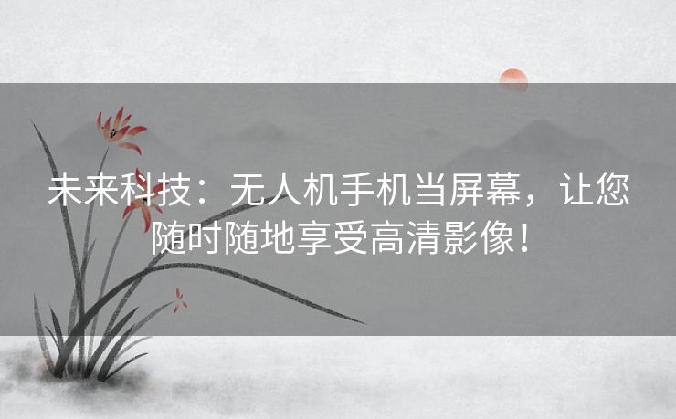 未来科技：无人机手机当屏幕，让您随时随地享受高清影像！