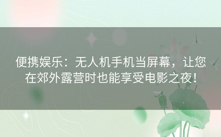 便携娱乐：无人机手机当屏幕，让您在郊外露营时也能享受电影之夜！