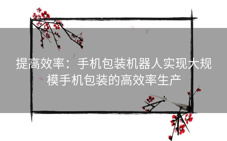 提高效率：手机包装机器人实现大规模手机包装的高效率生产