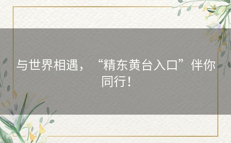 与世界相遇，“精东黄台入口”伴你同行！