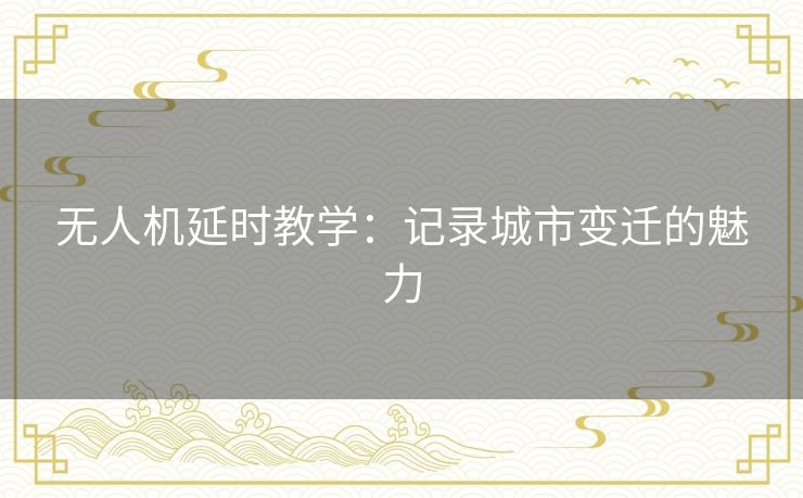 无人机延时教学：记录城市变迁的魅力