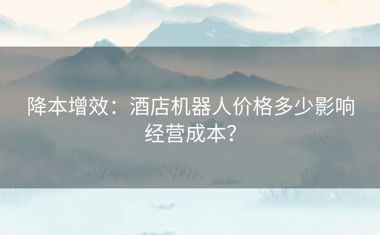 降本增效：酒店机器人价格多少影响经营成本？