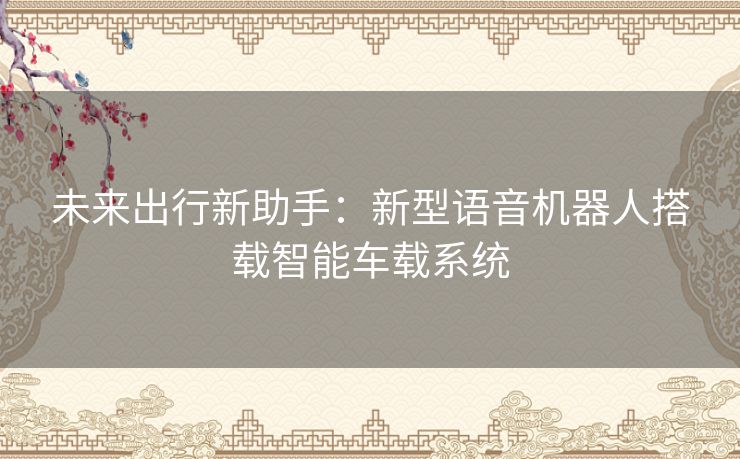 未来出行新助手：新型语音机器人搭载智能车载系统