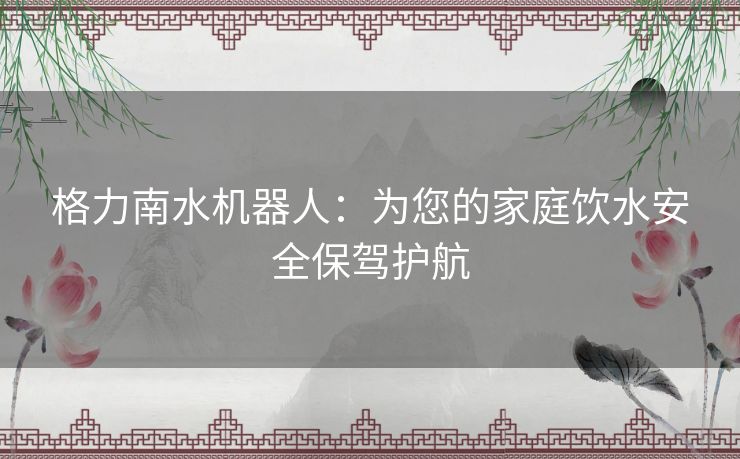 格力南水机器人：为您的家庭饮水安全保驾护航