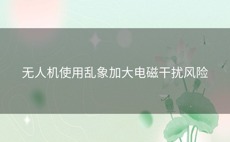 无人机使用乱象加大电磁干扰风险