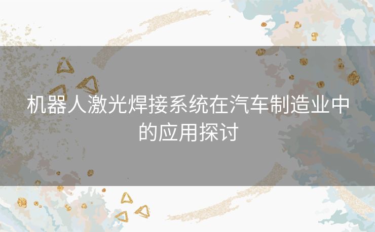 机器人激光焊接系统在汽车制造业中的应用探讨