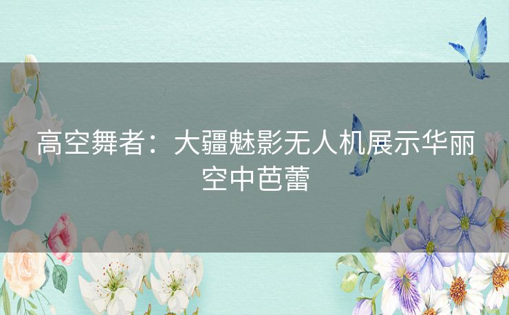 高空舞者：大疆魅影无人机展示华丽空中芭蕾