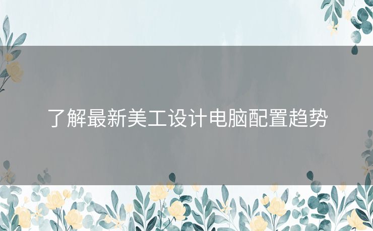了解最新美工设计电脑配置趋势
