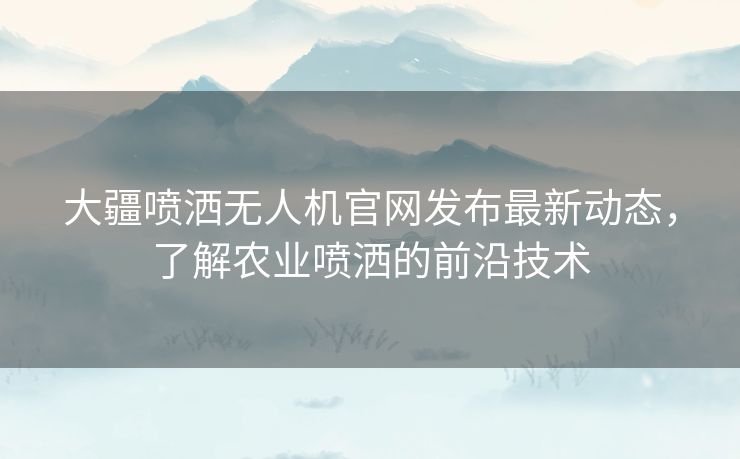 大疆喷洒无人机官网发布最新动态，了解农业喷洒的前沿技术