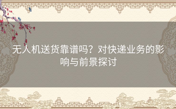 无人机送货靠谱吗？对快递业务的影响与前景探讨