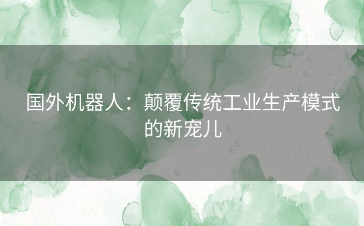 国外机器人：颠覆传统工业生产模式的新宠儿