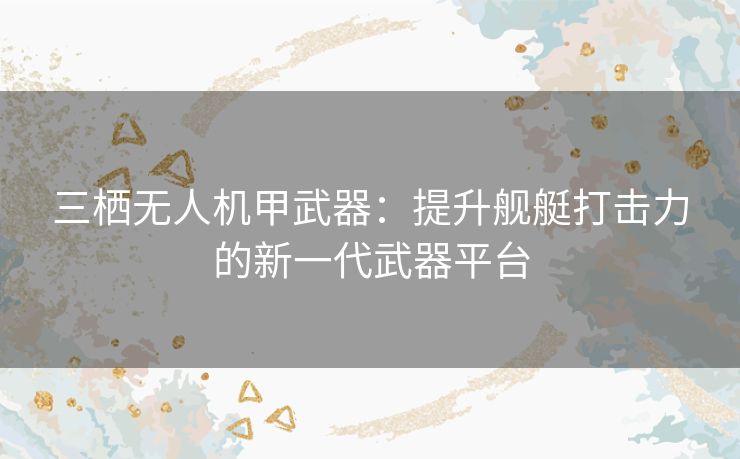 三栖无人机甲武器：提升舰艇打击力的新一代武器平台