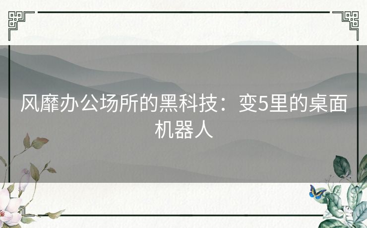 风靡办公场所的黑科技：变5里的桌面机器人