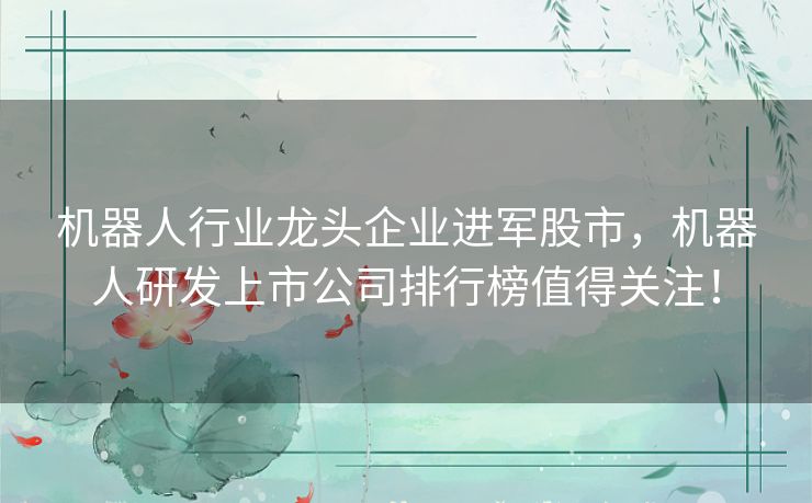 机器人行业龙头企业进军股市，机器人研发上市公司排行榜值得关注！
