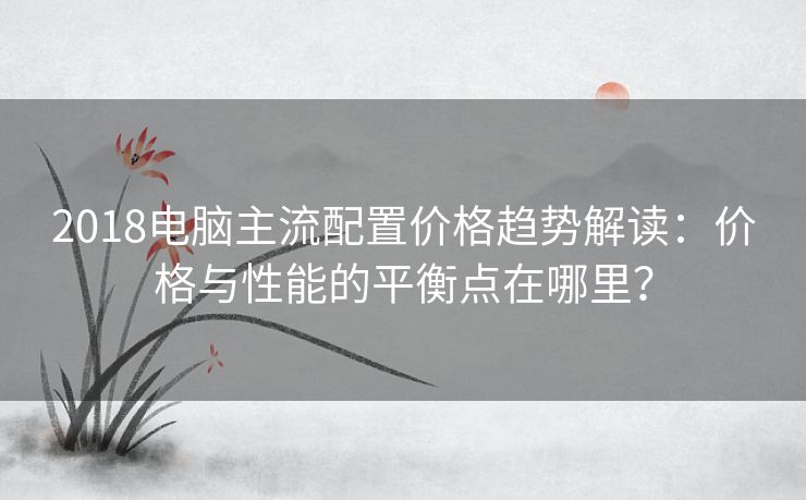 2018电脑主流配置价格趋势解读：价格与性能的平衡点在哪里？