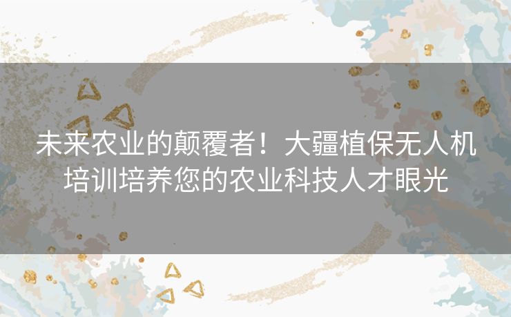 未来农业的颠覆者！大疆植保无人机培训培养您的农业科技人才眼光