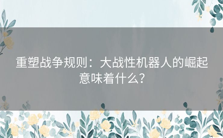 重塑战争规则：大战性机器人的崛起意味着什么？