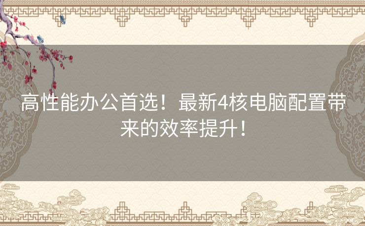 高性能办公首选！最新4核电脑配置带来的效率提升！