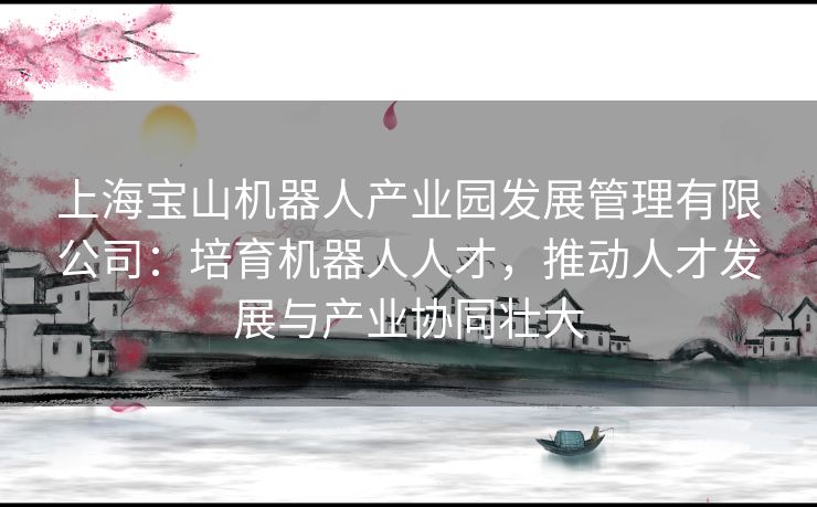 上海宝山机器人产业园发展管理有限公司：培育机器人人才，推动人才发展与产业协同壮大