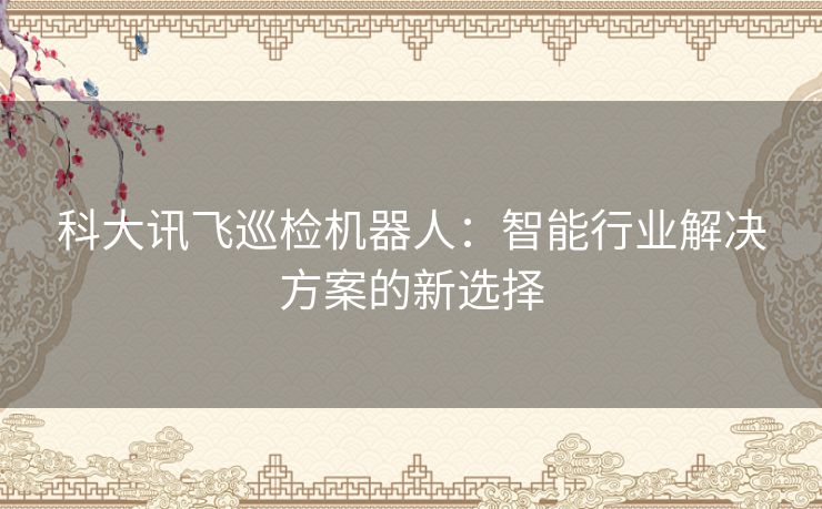 科大讯飞巡检机器人：智能行业解决方案的新选择