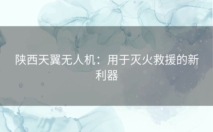 陕西天翼无人机：用于灭火救援的新利器