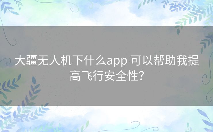 大疆无人机下什么app 可以帮助我提高飞行安全性？