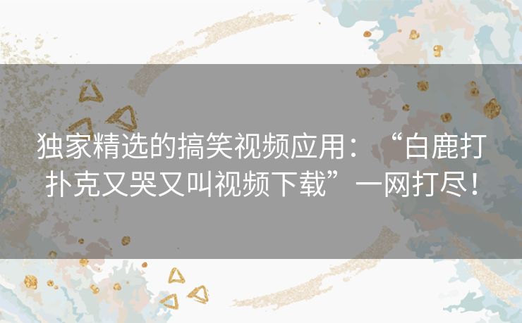 独家精选的搞笑视频应用：“白鹿打扑克又哭又叫视频下载”一网打尽！