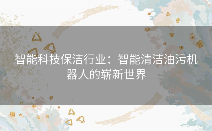智能科技保洁行业：智能清洁油污机器人的崭新世界