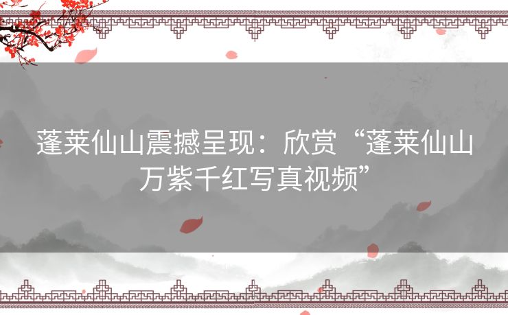 蓬莱仙山震撼呈现：欣赏“蓬莱仙山万紫千红写真视频”